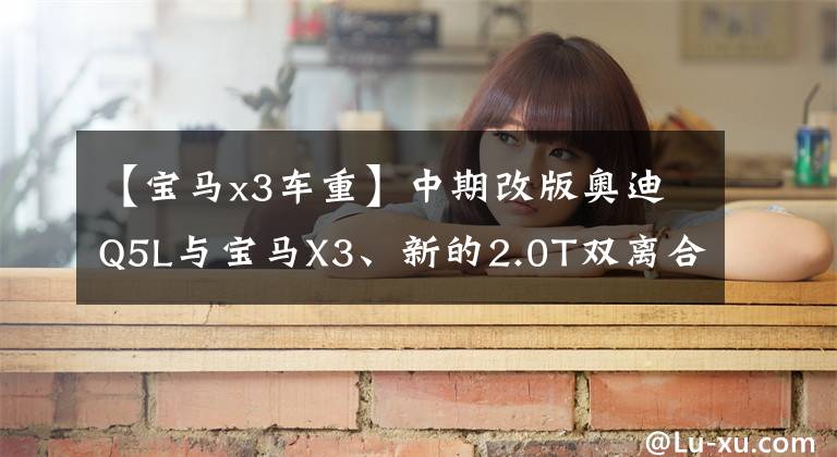 【宝马x3车重】中期改版奥迪Q5L与宝马X3、新的2.0T双离合、宝马8AT相比，谁更好？