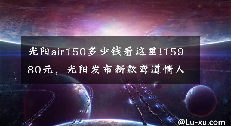 光阳air150多少钱看这里!15980元，光阳发布新款弯道情人150踏板