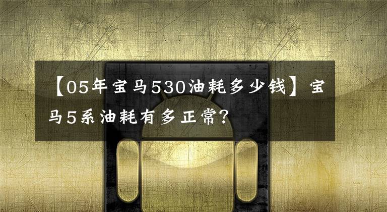 【05年宝马530油耗多少钱】宝马5系油耗有多正常？