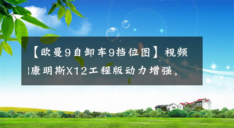 【欧曼9自卸车9挡位图】视频|康明斯X12工程版动力增强，全新阿曼自卸车现场驾驶经验
