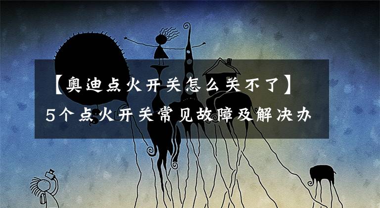 【奥迪点火开关怎么关不了】5个点火开关常见故障及解决办法！赶紧学起来以防万一