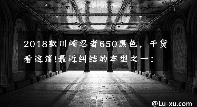 2018款川崎忍者650黑色，干货看这篇!最近纠结的车型之一：川崎ninja650