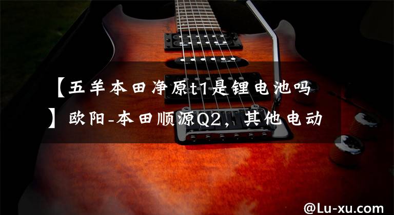 【五羊本田净原t1是锂电池吗】欧阳-本田顺源Q2，其他电动摩托车千公里机。