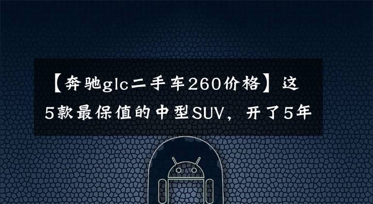【奔驰glc二手车260价格】这5款最保值的中型SUV，开了5年转手出去也不亏