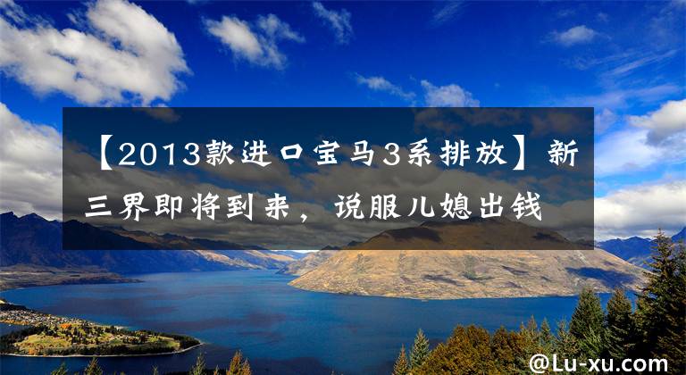 【2013款进口宝马3系排放】新三界即将到来，说服儿媳出钱，就靠这种干货了。