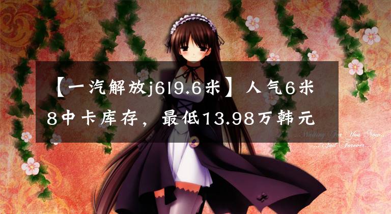 【一汽解放j6l9.6米】人气6米8中卡库存，最低13.98万韩元，是不是比轻卡香要好？