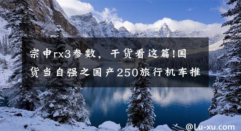宗申rx3参数，干货看这篇!国货当自强之国产250旅行机车推荐