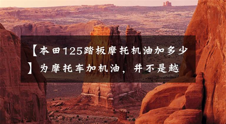 【本田125踏板摩托机油加多少】为摩托车加机油，并不是越多越好，现在知道还不晚