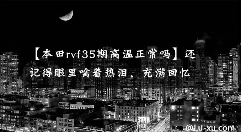 【本田rvf35期高温正常吗】还记得眼里噙着热泪，充满回忆的前辈们吗？