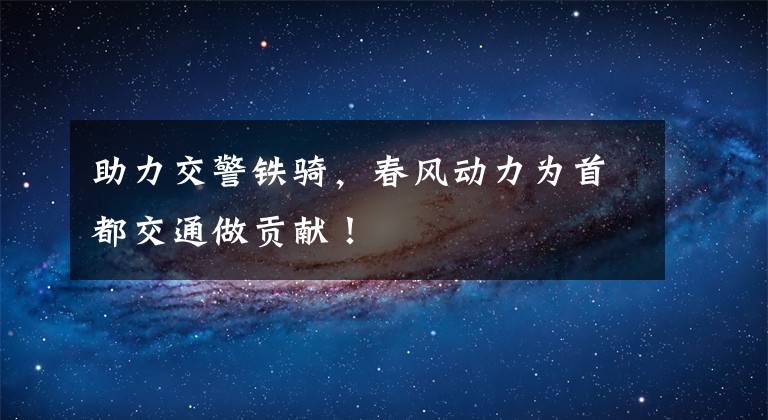 助力交警铁骑，春风动力为首都交通做贡献！