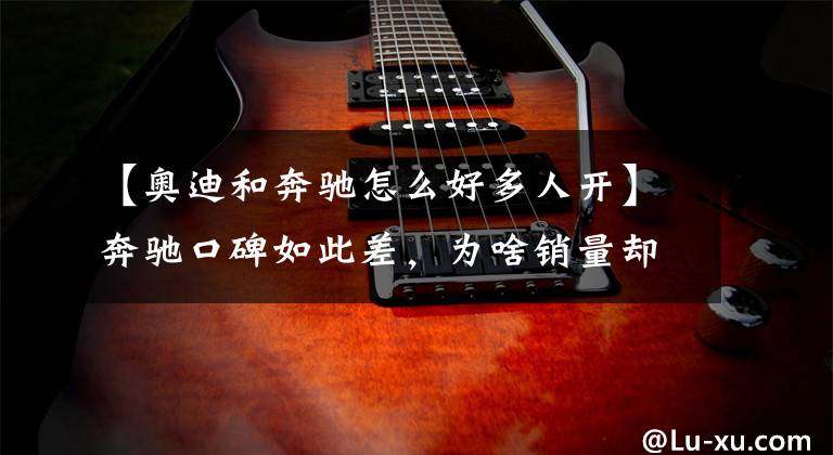 【奥迪和奔驰怎么好多人开】奔驰口碑如此差，为啥销量却这么高？