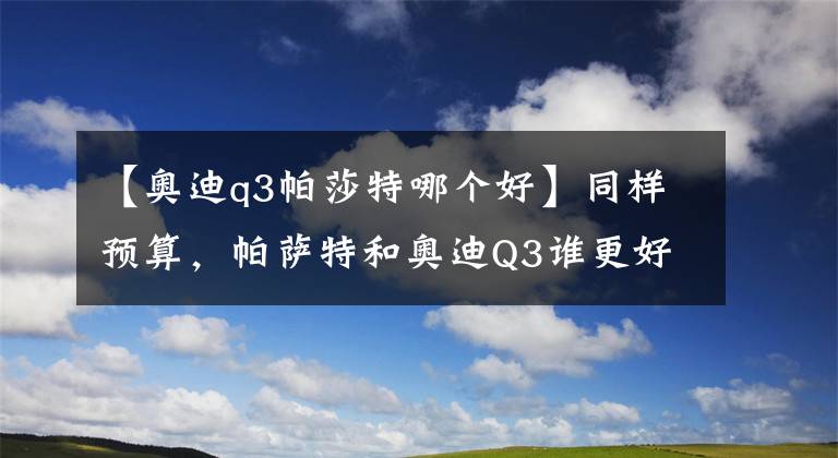 【奥迪q3帕莎特哪个好】同样预算，帕萨特和奥迪Q3谁更好？一个卖产品，一个卖车标