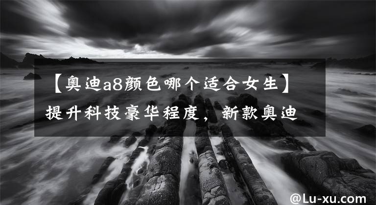 【奥迪a8颜色哪个适合女生】提升科技豪华程度，新款奥迪A8家族