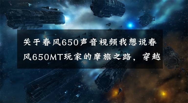 关于春风650声音视频我想说春风650MT玩家的摩旅之路，穿越无人区，遇见极致景色