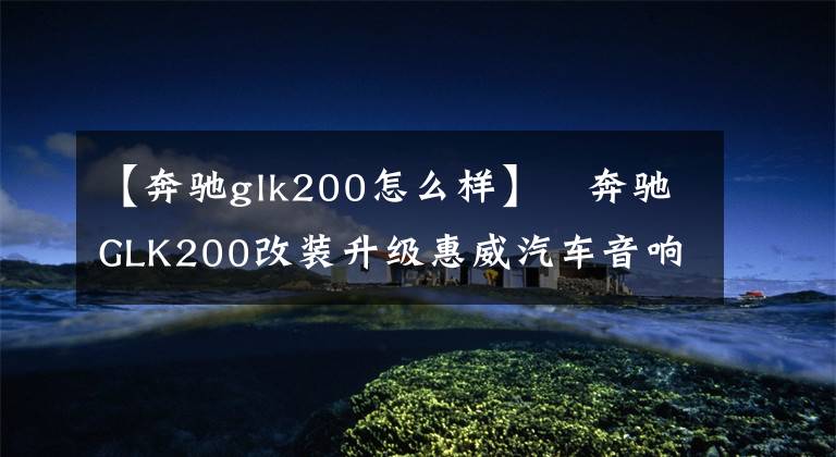 【奔驰glk200怎么样】​奔驰GLK200改装升级惠威汽车音响