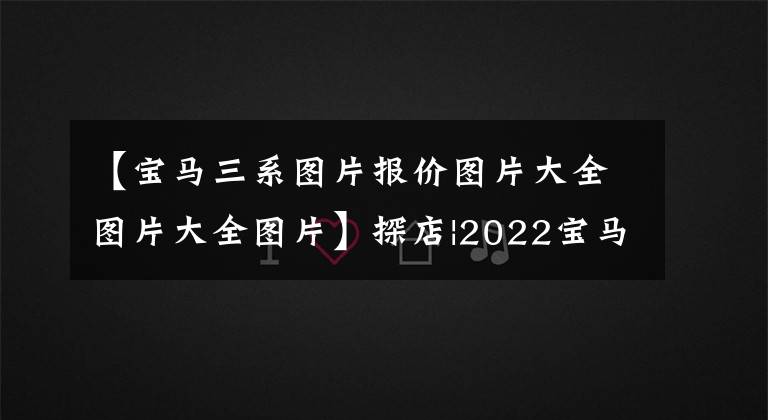 【宝马三系图片报价图片大全图片大全图片】探店|2022宝马3系，人生中藏不住的一辆车，月供低到4336元？
