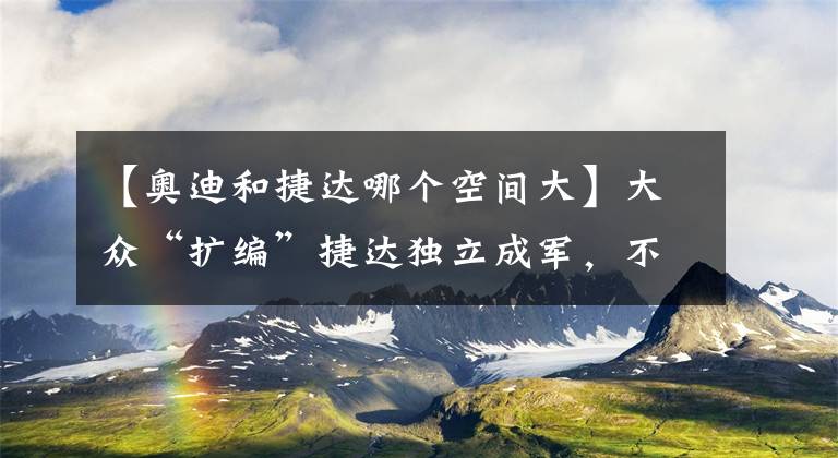 【奥迪和捷达哪个空间大】大众“扩编”捷达独立成军，不禁让人为中国品牌捏把汗