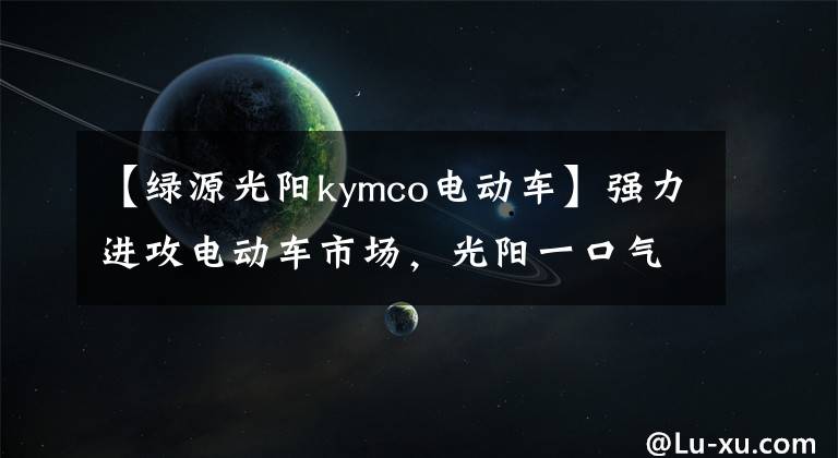 【绿源光阳kymco电动车】强力进攻电动车市场，光阳一口气发布了4台新车