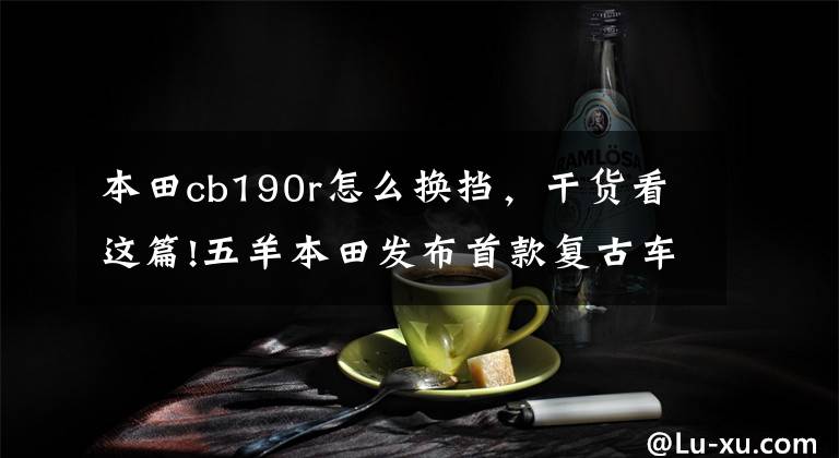 本田cb190r怎么换挡，干货看这篇!五羊本田发布首款复古车CB190SS和带ABS的CB190R