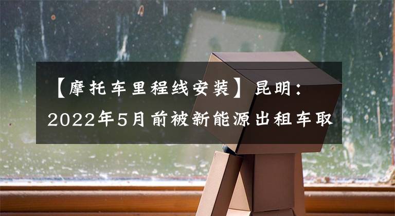 【摩托车里程线安装】昆明：2022年5月前被新能源出租车取代的补贴近8万元。