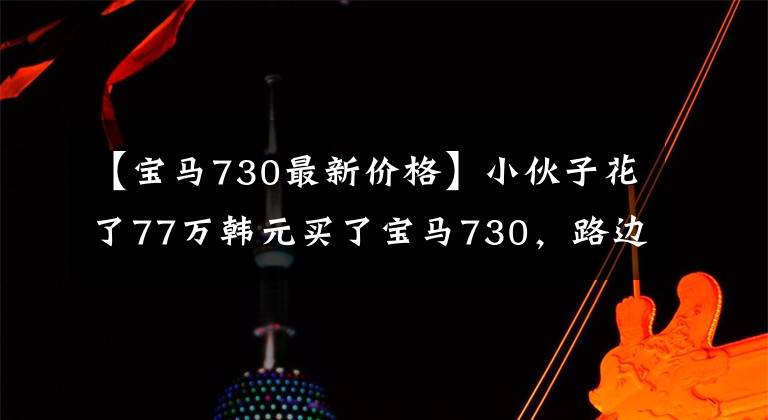 【宝马730最新价格】小伙子花了77万韩元买了宝马730，路边悄悄地掀开前盖，看着发动机时露出高兴的微笑。