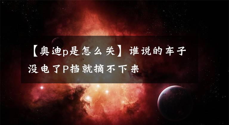 【奥迪p是怎么关】谁说的车子没电了P挡就摘不下来