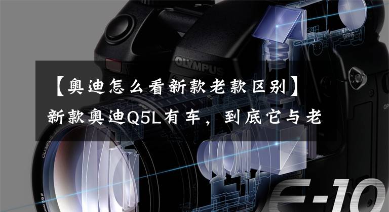 【奥迪怎么看新款老款区别】新款奥迪Q5L有车，到底它与老款有那些不一样。