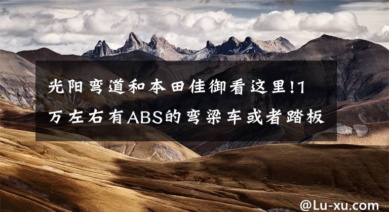 光阳弯道和本田佳御看这里!1万左右有ABS的弯梁车或者踏板车，求推荐？
