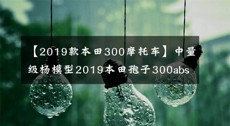 【2019款本田300摩托车】中量级杨模型2019本田孢子300abs静态体验