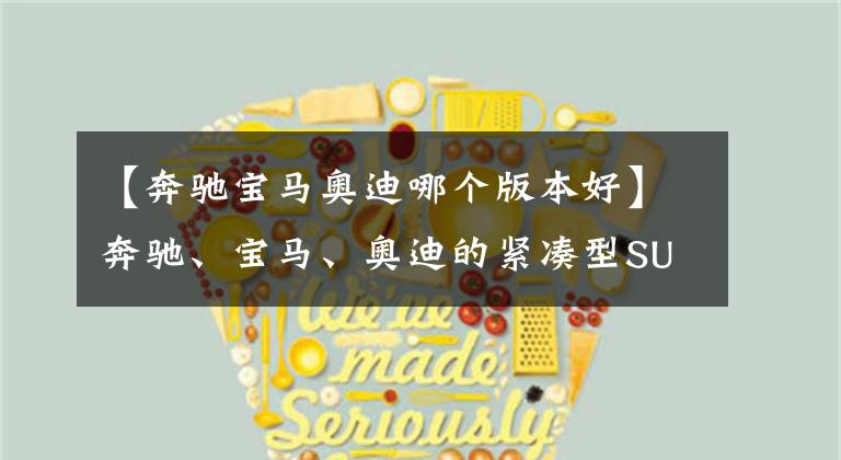 【奔驰宝马奥迪哪个版本好】奔驰、宝马、奥迪的紧凑型SUV怎么选？