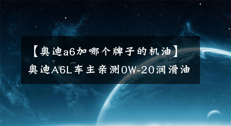 【奥迪a6加哪个牌子的机油】奥迪A6L车主亲测0W-20润滑油，壳牌鹏致P9 Pro评测