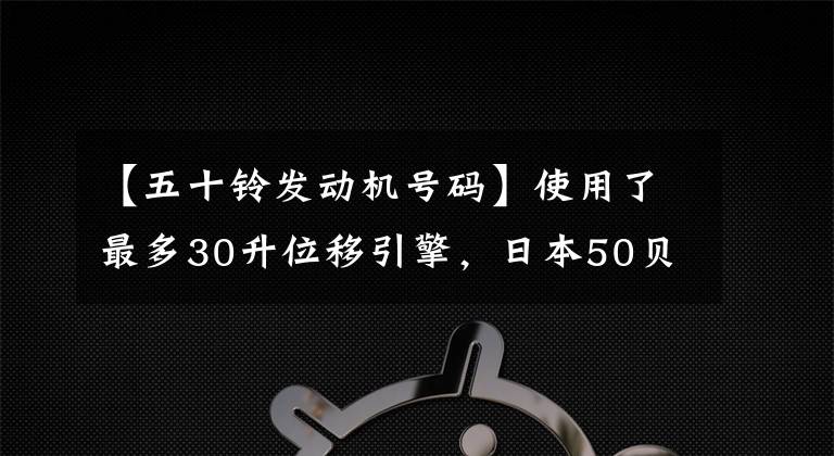 【五十铃发动机号码】使用了最多30升位移引擎，日本50贝尔GIGA卡车历史发展科普
