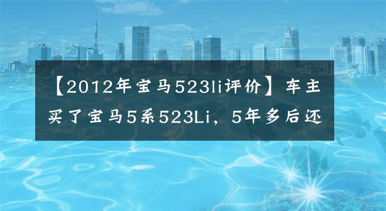 【2012年宝马523li评价】车主买了宝马5系523Li，5年多后还在用，听听他的车感受吧。