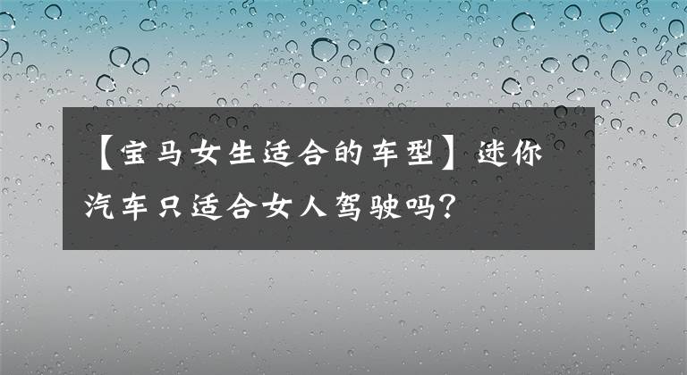 【宝马女生适合的车型】迷你汽车只适合女人驾驶吗？
