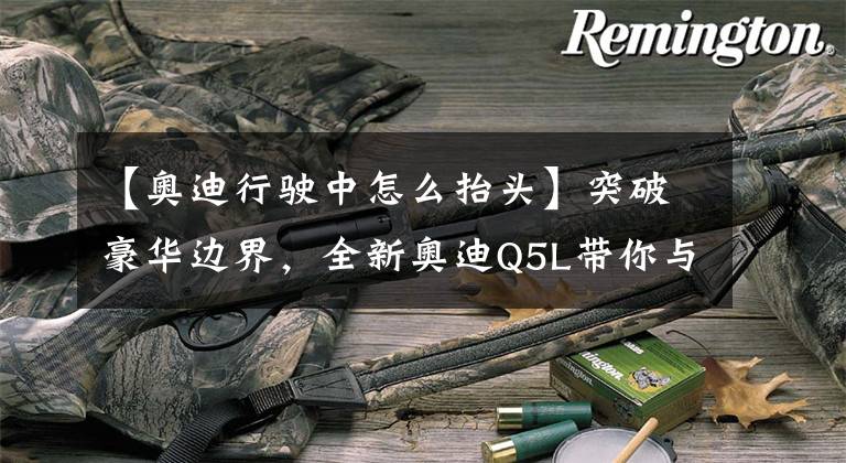 【奥迪行驶中怎么抬头】突破豪华边界，全新奥迪Q5L带你与世界实时互联