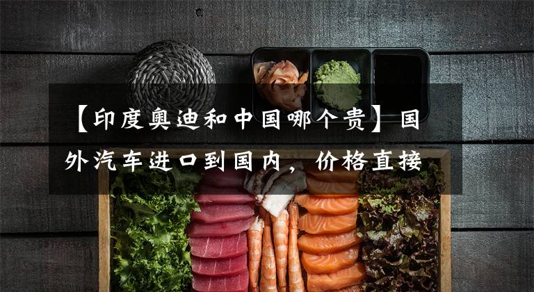 【印度奥迪和中国哪个贵】国外汽车进口到国内，价格直接翻倍！