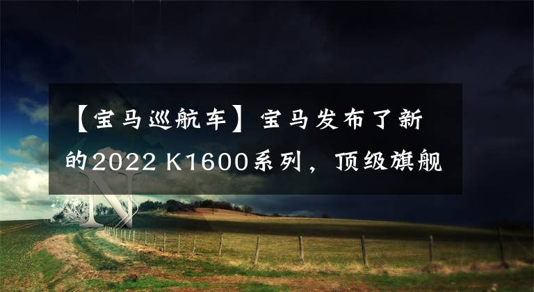 【宝马巡航车】宝马发布了新的2022 K1600系列，顶级旗舰巡航再次升级。