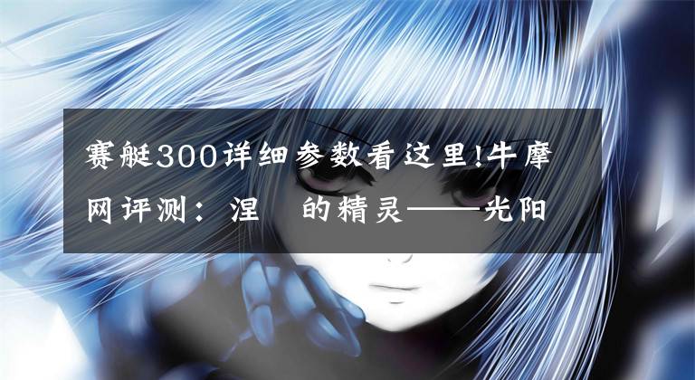 赛艇300详细参数看这里!牛摩网评测：涅槃的精灵——光阳赛艇300ABS