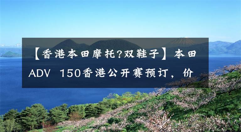 【香港本田摩托?双鞋子】本田ADV  150香港公开赛预订，价格非常感人