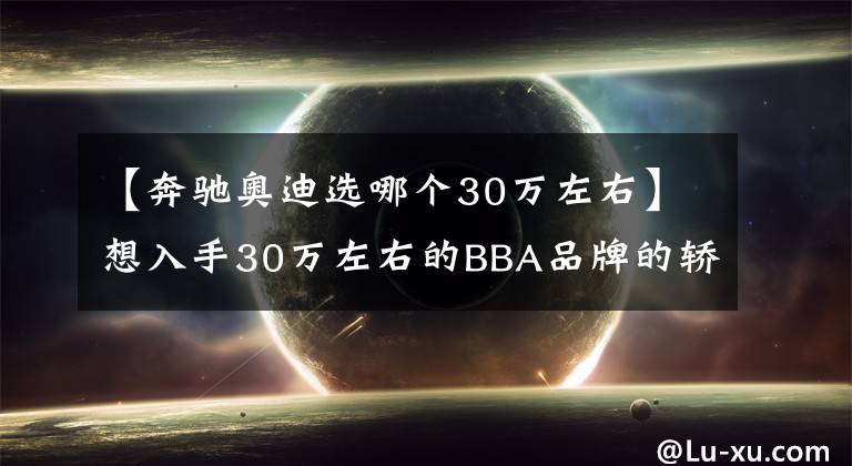 【奔驰奥迪选哪个30万左右】想入手30万左右的BBA品牌的轿车该如何选择呢？
