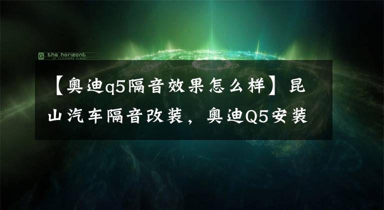 【奥迪q5隔音效果怎么样】昆山汽车隔音改装，奥迪Q5安装四门俄罗斯STP隔音