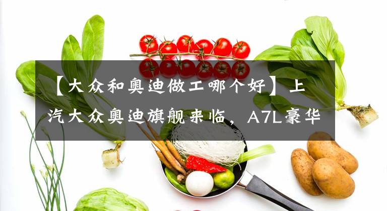 【大众和奥迪做工哪个好】上汽大众奥迪旗舰来临，A7L豪华又科幻，3.0T动力充沛