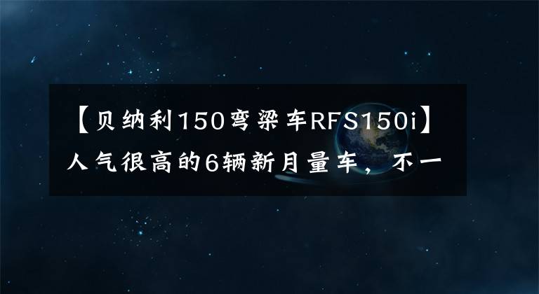 【贝纳利150弯梁车RFS150i】人气很高的6辆新月量车，不一定乘坐。(*译者注：译者注：译者注：译者注：译者注：译者注)