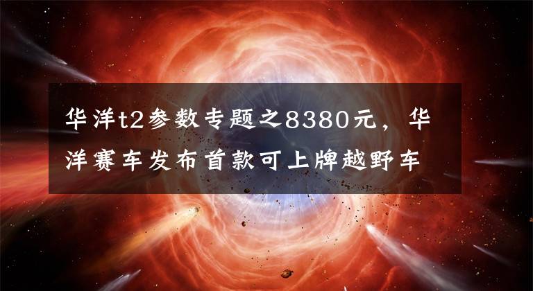 华洋t2参数专题之8380元，华洋赛车发布首款可上牌越野车T2-G