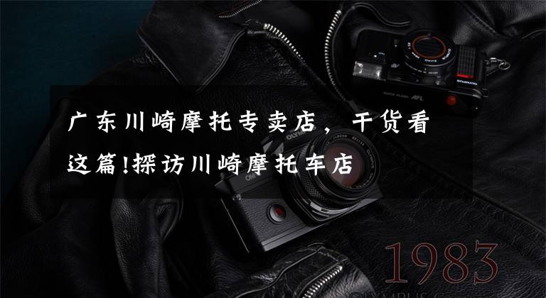 广东川崎摩托专卖店，干货看这篇!探访川崎摩托车店