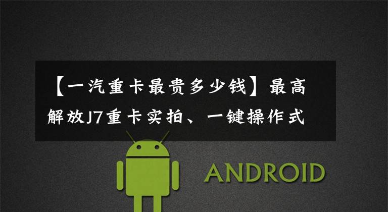 【一汽重卡最贵多少钱】最高解放J7重卡实拍、一键操作式自动挡，估计超过60万韩元