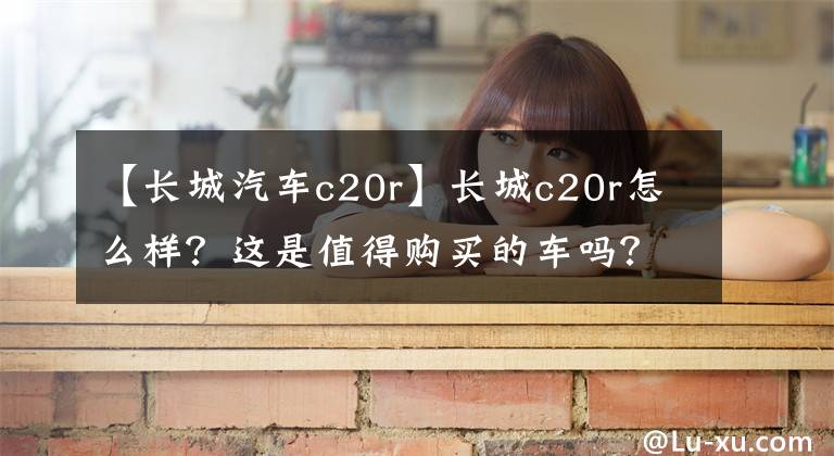 【长城汽车c20r】长城c20r怎么样？这是值得购买的车吗？