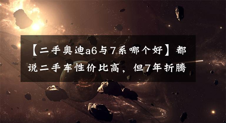 【二手奥迪a6与7系哪个好】都说二手车性价比高，但7年折腾了5辆车后，却发现越赔越多？