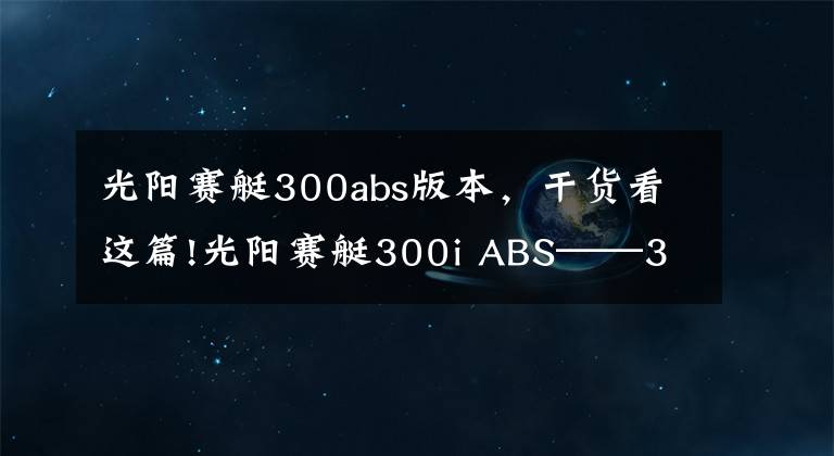 光阳赛艇300abs版本，干货看这篇!光阳赛艇300i ABS——3000公里真实感受及问题汇总