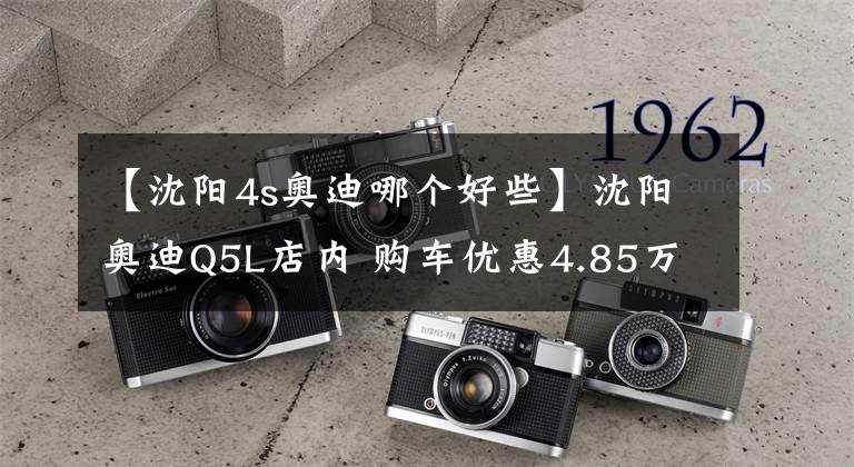 【沈阳4s奥迪哪个好些】沈阳奥迪Q5L店内 购车优惠4.85万, 欢迎到店鉴赏